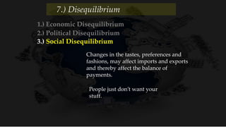 1.) Economic Disequilibrium
2.) Political Disequilibrium
3.) Social Disequilibrium
People just don’t want your
stuff.
Changes in the tastes, preferences and
fashions, may affect imports and exports
and thereby affect the balance of
payments.
7.) Disequilibrium
 