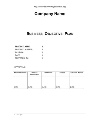 Kay Associates (www.kayassociates.org)
Company Name
BUSINESS OBJECTIVE PLAN
PRODUCT NAME: X
PRODUCT NUMBER: X
REVSION: X
DATE: X
PREPARED BY: X
APPROVALS:
PRODUCT PLANNING PRODUCT
DEVELOPMENT
OPERATIONS FINANCE EXECUTIVE REVIEW
DATE: DATE: DATE: DATE: DATE:
1 | P a g e
 