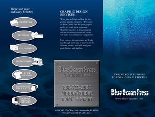 TAKING YOUR BUSINESS
TO UNIMAGINABLE DEPTHS
www.blueoceanpress.com
We’re not your
ordinary printer!
PRINTING
MAILING
FULFILLMENT
EMBROIDERY
SILK
SCREENING
PROMOTIONAL
PRODUCTS
GRAPHIC
DESIGN
SERVICES
GRAPHIC DESIGN
SERVICES
We’ve searched high and low for the
greatest graphic designers. When you
use Blue Ocean Press for your graphic
needs, get ready to be impressed.
We pride ourselves on being original
and we guarantee whatever we create
will stand out among your competitors.
From concept to completion, we’ll take
you through every step of the way to the
ultimate product that will meet your
goals, budget and deadline.
6299 NW 27th Way, Fort Lauderdale, FL 33309
T 954.973.1819 F 954.973.3113
 