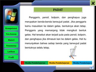 x
                                                PADAT

                        Penggaris, pensil, bolpoin, dan penghapus juga
                     merupakan benda-benda berwujud padat. Jika penggaris
                     kamu masukkan ke dalam gelas, bentuknya akan tetap.
   Kompetensi
                     Penggaris yang memanjang tidak mengikuti bentuk
    Peta Konsep      gelas. Hal tersebut akan terjadi pula pada pensil, bolpoin,

      Materi         dan penghapus jika dimasuk kan ke dalam gelas. Hal itu
                     menunjukkan bahwa setiap benda yang berwujud padat
    Fenomena
                     bentuknya selalu tetap.
     Latihan

      Profil

Media Pembelajaran   Media Pembelajaran     Media Pembelajaran     Media Pembelajaran
 