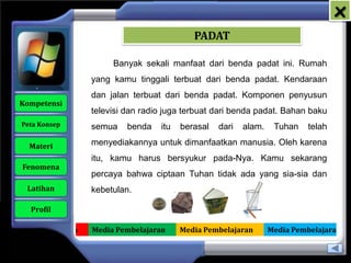 x
                                               PADAT

                          Banyak sekali manfaat dari benda padat ini. Rumah
                     yang kamu tinggali terbuat dari benda padat. Kendaraan
                     dan jalan terbuat dari benda padat. Komponen penyusun
   Kompetensi
                     televisi dan radio juga terbuat dari benda padat. Bahan baku
    Peta Konsep      semua    benda   itu   berasal   dari   alam.    Tuhan    telah

      Materi         menyediakannya untuk dimanfaatkan manusia. Oleh karena
                     itu, kamu harus bersyukur pada-Nya. Kamu sekarang
    Fenomena
                     percaya bahwa ciptaan Tuhan tidak ada yang sia-sia dan
     Latihan         kebetulan.

      Profil

Media Pembelajaran   Media Pembelajaran     Media Pembelajaran       Media Pembelajaran
 
