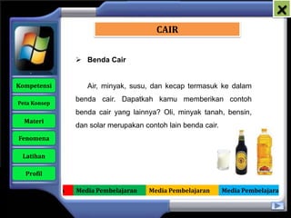 x
                                             CAIR


                      Benda Cair


   Kompetensi           Air, minyak, susu, dan kecap termasuk ke dalam

    Peta Konsep
                     benda cair. Dapatkah kamu memberikan contoh
                     benda cair yang lainnya? Oli, minyak tanah, bensin,
      Materi
                     dan solar merupakan contoh lain benda cair.
    Fenomena

     Latihan

      Profil

Media Pembelajaran   Media Pembelajaran   Media Pembelajaran       Media Pembelajaran
 