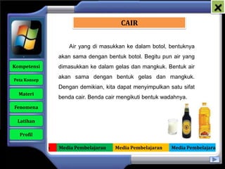 x
                                            CAIR


                         Air yang di masukkan ke dalam botol, bentuknya
                     akan sama dengan bentuk botol. Begitu pun air yang
   Kompetensi        dimasukkan ke dalam gelas dan mangkuk. Bentuk air

    Peta Konsep
                     akan sama dengan bentuk gelas dan mangkuk.
                     Dengan demikian, kita dapat menyimpulkan satu sifat
      Materi
                     benda cair. Benda cair mengikuti bentuk wadahnya.
    Fenomena

     Latihan

      Profil

Media Pembelajaran   Media Pembelajaran   Media Pembelajaran   Media Pembelajaran
 