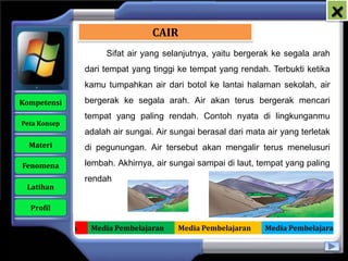 x
                                      CAIR
                          Sifat air yang selanjutnya, yaitu bergerak ke segala arah
                     dari tempat yang tinggi ke tempat yang rendah. Terbukti ketika
                     kamu tumpahkan air dari botol ke lantai halaman sekolah, air

   Kompetensi        bergerak ke segala arah. Air akan terus bergerak mencari
                     tempat yang paling rendah. Contoh nyata di lingkunganmu
    Peta Konsep
                     adalah air sungai. Air sungai berasal dari mata air yang terletak
      Materi         di pegunungan. Air tersebut akan mengalir terus menelusuri

    Fenomena         lembah. Akhirnya, air sungai sampai di laut, tempat yang paling
                     rendah
     Latihan

      Profil

Media Pembelajaran    Media Pembelajaran     Media Pembelajaran     Media Pembelajaran
 