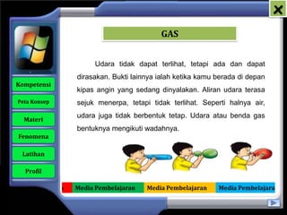 x
                                              GAS


                           Udara tidak dapat terlihat, tetapi ada dan dapat
                     dirasakan. Bukti lainnya ialah ketika kamu berada di depan
   Kompetensi
                     kipas angin yang sedang dinyalakan. Aliran udara terasa
    Peta Konsep      sejuk menerpa, tetapi tidak terlihat. Seperti halnya air,
                     udara juga tidak berbentuk tetap. Udara atau benda gas
      Materi
                     bentuknya mengikuti wadahnya.
    Fenomena

     Latihan

      Profil

Media Pembelajaran   Media Pembelajaran   Media Pembelajaran    Media Pembelajaran
 