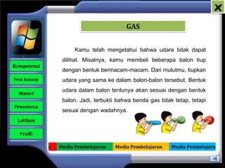 x
                                               GAS


                           Kamu telah mengetahui bahwa udara tidak dapat
                      dilihat. Misalnya, kamu membeli beberapa balon tiup
   Kompetensi
                      dengan bentuk bermacam-macam. Dari mulutmu, tiupkan
    Peta Konsep       udara yang sama ke dalam balon-balon tersebut. Bentuk
                      udara dalam balon tentunya akan sesuai dengan bentuk
      Materi
                      balon. Jadi, terbukti bahwa benda gas tidak tetap, tetapi
    Fenomena
                      sesuai dengan wadahnya.
     Latihan

      Profil

Media Pembelajaran   Media Pembelajaran   Media Pembelajaran     Media Pembelajaran
 