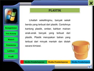 x
                                          PLASTIK


                         Lihatlah sekelilingmu, banyak sekali
                     benda yang terbuat dari plastik. Contohnya
   Kompetensi        kantong plastik, ember, bahkan mainan
    Peta Konsep      anak-anak   banyak    yang   terbuat   dari
                     plastik. Plastik merupakan bahan yang
      Materi
                     terbuat dari minyak mentah dan diolah
    Fenomena         secara kimiawi.

     Latihan

      Profil

Media Pembelajaran   Media Pembelajaran   Media Pembelajaran       Media Pembelajaran
 