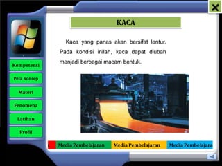 x
                                           KACA

                        Kaca yang panas akan bersifat lentur.
                     Pada kondisi inilah, kaca dapat diubah
                     menjadi berbagai macam bentuk.
   Kompetensi

    Peta Konsep


      Materi

    Fenomena

     Latihan

      Profil

Media Pembelajaran   Media Pembelajaran   Media Pembelajaran    Media Pembelajaran
 