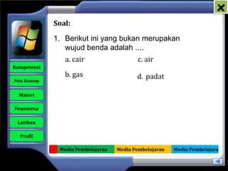 x
                     Soal:

                     1. Berikut ini yang bukan merupakan
                        wujud benda adalah ....
                        a. cair                    c. air
   Kompetensi
                        b. gas                    d. padat
    Peta Konsep


      Materi

    Fenomena

     Latihan

      Profil

Media Pembelajaran    Media Pembelajaran   Media Pembelajaran   Media Pembelajaran
 