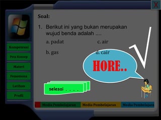 X
                     Soal:

                     1. Berikut ini yang bukan merupakan




                                                                  √
                        wujud benda adalah ....
                        a. padat                   c. air
   Kompetensi
                        b. gas                    d. cair
    Peta Konsep


      Materi

    Fenomena
                                                HORE..
     Latihan
                         selesai . . . .
      Profil

Media Pembelajaran    Media Pembelajaran   Media Pembelajaran   Media Pembelajaran
 