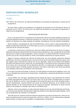 N.º 129
viernes 10 de julio de 2015
BOLETÍN OFICIAL DEL PAÍS VASCO
2015/3068 (1/14)
DISPOSICIONES GENERALES
LEHENDAKARITZA
3068
LEY 7/2015, de 30 de junio, de relaciones familiares en supuestos de separación o ruptura de los
progenitores.
Se hace saber a todos los ciudadanos y ciudadanas de Euskadi que el Parlamento Vasco ha
aprobado la Ley 7/2015, de 30 de junio, de relaciones familiares en supuestos de separación o
ruptura de los progenitores.
EXPOSICIÓN DE MOTIVOS
El día 12 de abril de 2011 se presentó en el Parlamento Vasco la iniciativa legislativa popular de
corresponsabilidad parental y relaciones familiares en casos de ruptura de la convivencia de los
padres con hijos/as a su cargo o parejas sin hijos/as, conocida por «Ley de custodia compartida».
Dicha iniciativa, acompañada de más de 85.000 firmas, venía a traer a sede parlamentaria el
debate ampliamente extendido en el País Vasco en torno a la custodia compartida y otras conse-
cuencias de las rupturas de pareja.
La admisión a trámite de la iniciativa por parte de la Mesa del Parlamento dio inicio a la larga y
laboriosa tramitación parlamentaria de la ley que ahora aprobamos y que, recogiendo el contenido
esencial de la citada iniciativa legislativa, viene a introducir, en sede de Derecho civil foral vasco,
normas que ya han sido aprobadas en otras comunidades autónomas de nuestro entorno.
Según la doctrina reiterada del Tribunal Constitucional, las comunidades autónomas dotadas
de Derecho civil foral o especial propio, como es el caso de la Comunidad Autónoma vasca, pue-
den legislar sobre instituciones conexas con las ya reguladas, según los principios informadores
peculiares del Derecho foral y dentro de una actualización o innovación de los contenidos de éste,
en el marco de la Convención de los Derechos del Niño y la búsqueda de satisfacer siempre,
como principio rector, el interés superior del menor, del mismo modo que lo han hecho las demás
comunidades autónomas con Derecho civil foral propio.
En el caso concreto de Euskadi, el artículo 10.5 del Estatuto de Autonomía establece como una
de sus competencias exclusivas la conservación, modificación y desarrollo del Derecho civil foral
y especial.
La Ley 2/2003, de 7 de mayo, reguladora de las parejas de hecho, cuya exposición de motivos
ya citaba expresamente el Derecho civil foral como uno de los títulos competenciales al amparo
del cual se dictaba la norma y cuya naturaleza civil encuentra apoyo en la más reciente jurispru-
dencia constitucional, supone también otro punto de conexión relevante, en la medida en que
abunda también en las consecuencias de las rupturas de parejas, abordando en aquel caso la
relativa a las parejas no casadas, del mismo o de distinto sexo.
Además, dicha norma añadía un matiz particular desde el punto de vista del Derecho de familia,
con artículos que abordan directamente cuestiones relativas a las relaciones paternofiliales, como
son el acogimiento de menores o la adopción.
Todo ello pone en conexión de forma natural la regulación que ahora introducimos, sobre la cus-
todia compartida para los casos de separación, divorcio o nulidad, con las instituciones existentes
hasta la fecha, en tanto que se necesitan y complementan mutuamente.
 