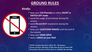 GROUND RULES
 keep your Cell Phone(s) on either SILENT or
SWITCH OFF mode.
 avoid the usage of cell phones during the
session.
 avoid IN and OUT movements during the
session.
 keep your QUESTIONS PARKED until the end of
the session
 keep your MIND OPEN
 wear a SMILE on your FACE
NOTE: Session Duration will be 50 – 90 minutes.
Incase you have shortage of time then do get in touch with
the person who has invited you to re schedule the meeting.
Kindly:
 