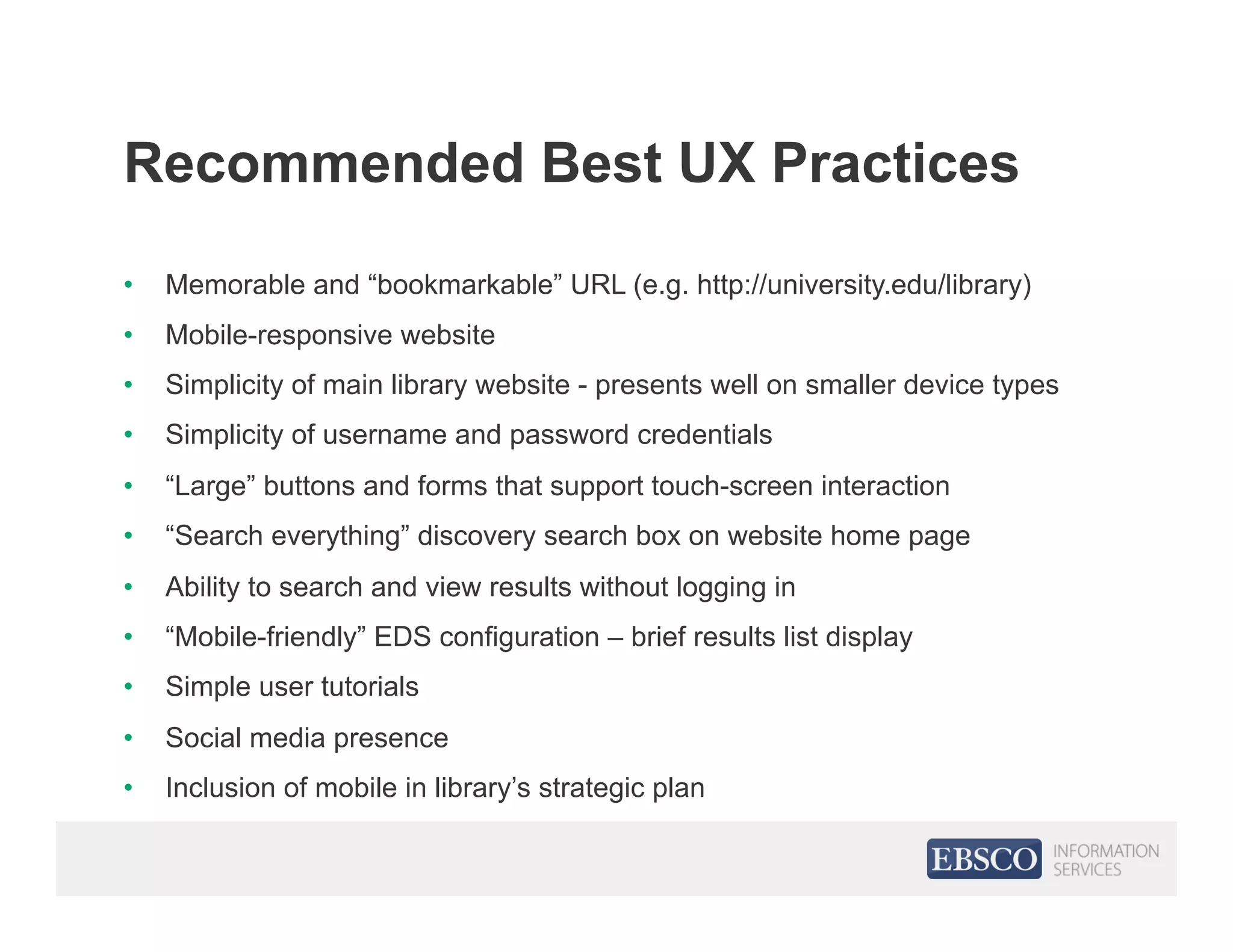 Recommended Best UX Practices
•  Memorable and “bookmarkable” URL (e.g. http://university.edu/library)
•  Mobile-responsive website
•  Simplicity of main library website - presents well on smaller device types
•  Simplicity of username and password credentials
•  “Large” buttons and forms that support touch-screen interaction
•  “Search everything” discovery search box on website home page
•  Ability to search and view results without logging in
•  “Mobile-friendly” EDS configuration – brief results list display
•  Simple user tutorials
•  Social media presence
•  Inclusion of mobile in library’s strategic plan
 