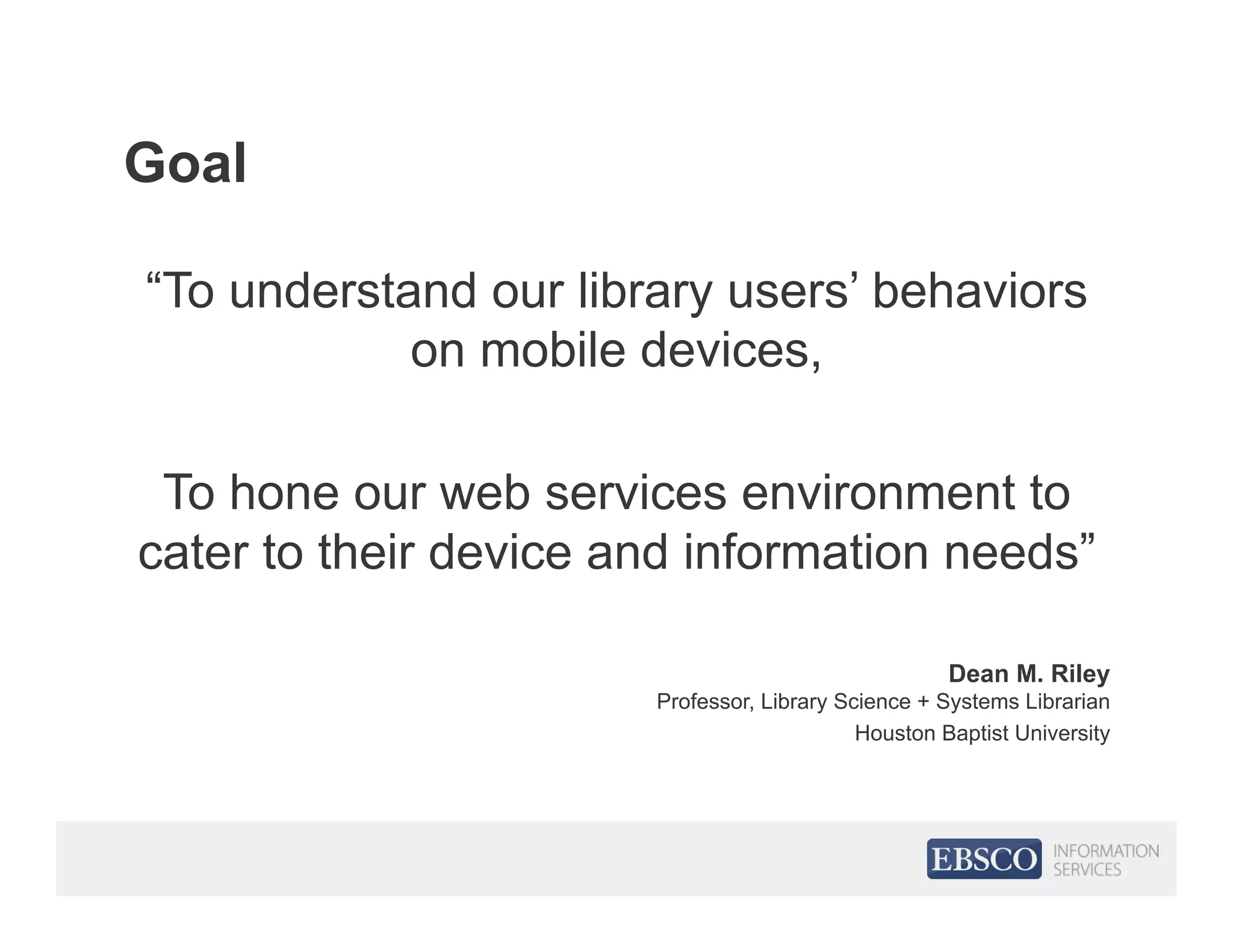 Goal
“To understand our library users’ behaviors
on mobile devices,
To hone our web services environment to
cater to their device and information needs”
Dean M. Riley
Professor, Library Science + Systems Librarian
Houston Baptist University
 