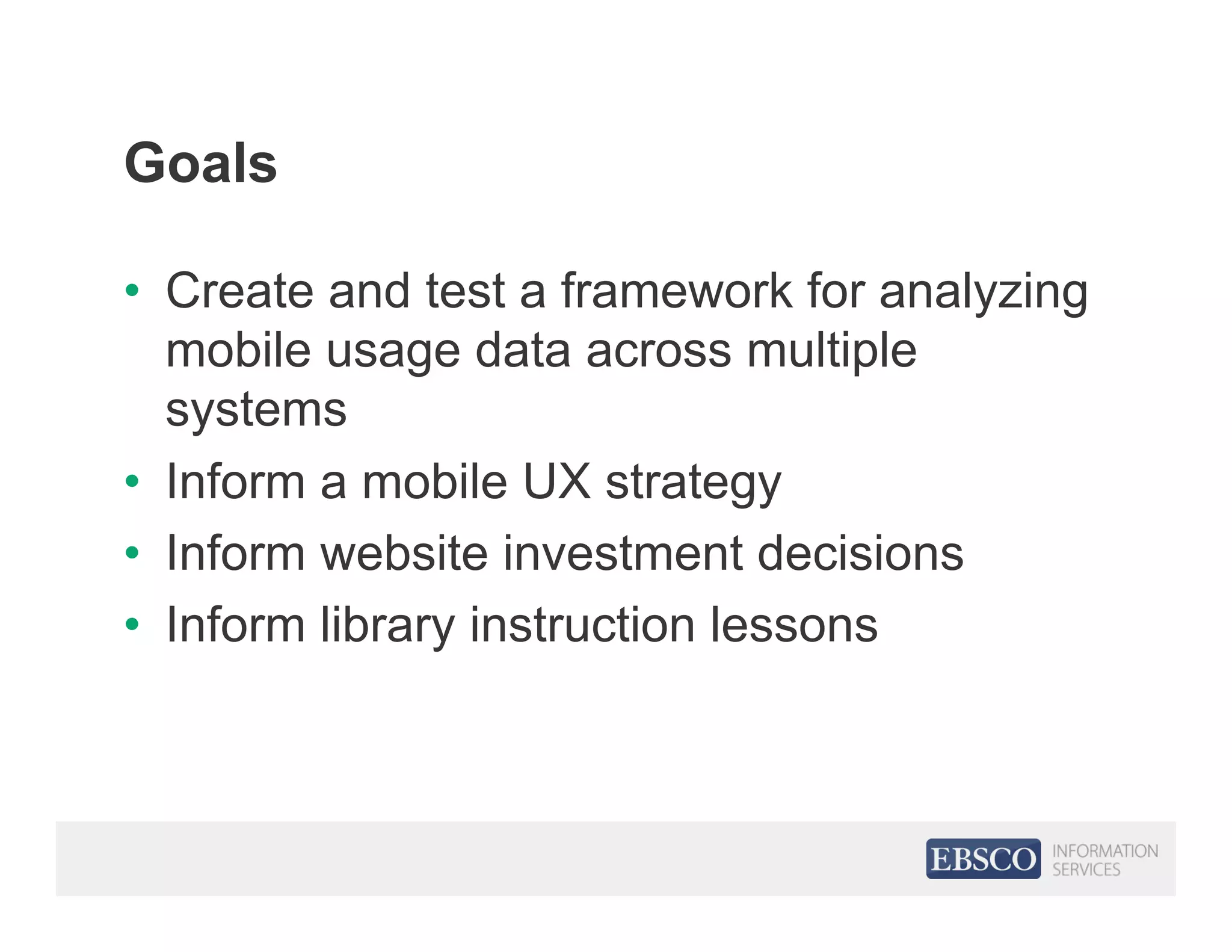 Goals
•  Create and test a framework for analyzing
mobile usage data across multiple
systems
•  Inform a mobile UX strategy
•  Inform website investment decisions
•  Inform library instruction lessons
 