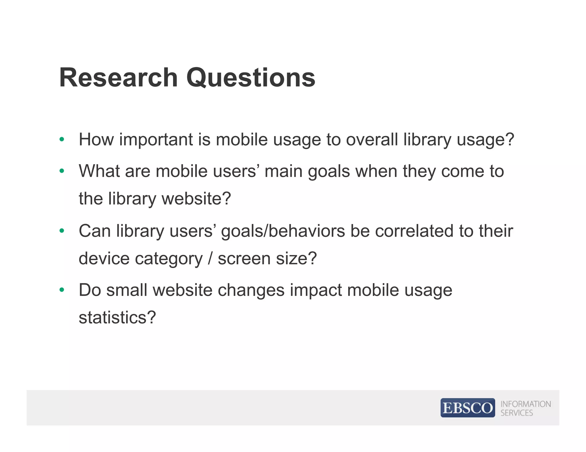 Research Questions
•  How important is mobile usage to overall library usage?
•  What are mobile users’ main goals when they come to
the library website?
•  Can library users’ goals/behaviors be correlated to their
device category / screen size?
•  Do small website changes impact mobile usage
statistics?
 
