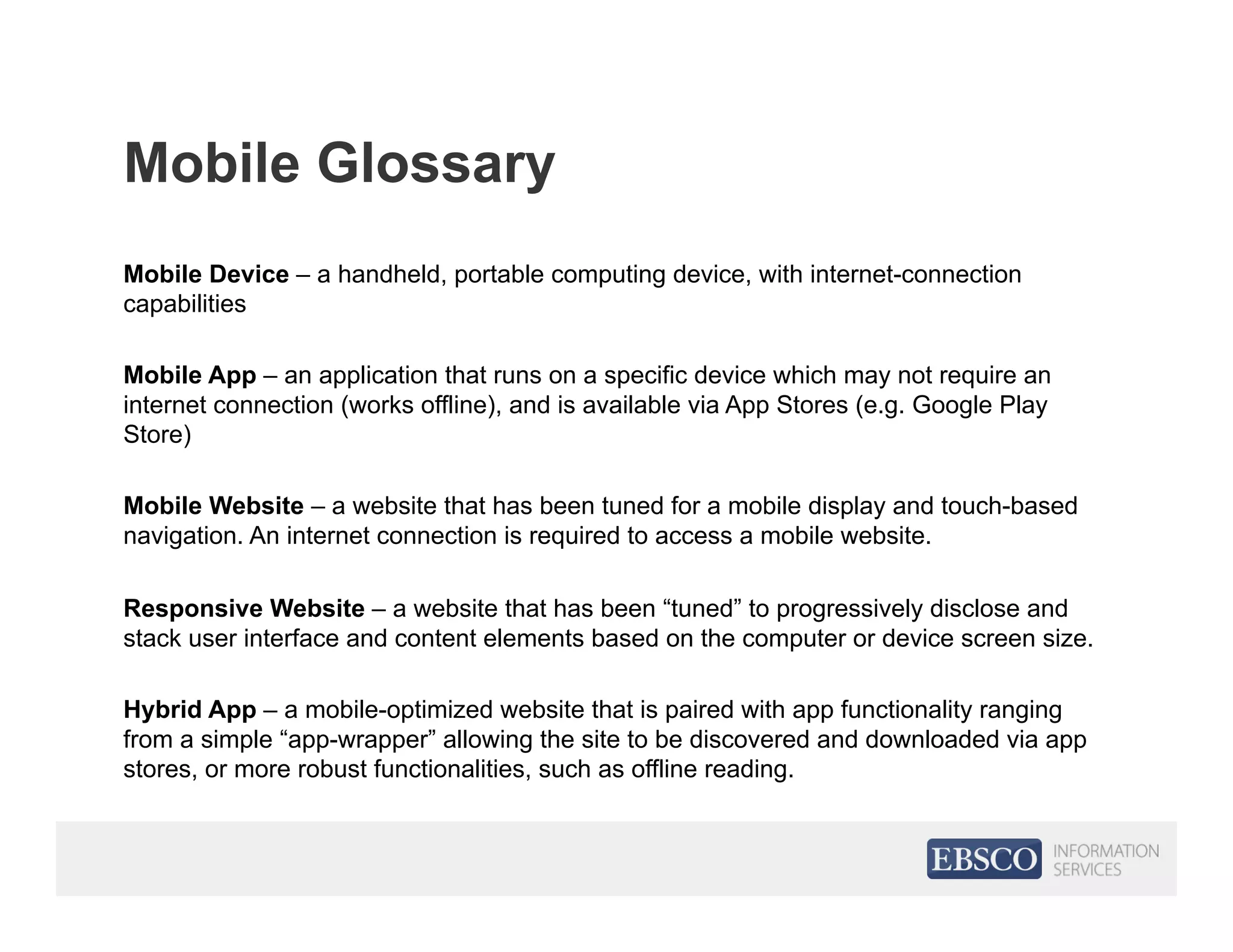 Mobile Glossary
Mobile Device – a handheld, portable computing device, with internet-connection
capabilities
Mobile App – an application that runs on a specific device which may not require an
internet connection (works offline), and is available via App Stores (e.g. Google Play
Store)
Mobile Website – a website that has been tuned for a mobile display and touch-based
navigation. An internet connection is required to access a mobile website.
Responsive Website – a website that has been “tuned” to progressively disclose and
stack user interface and content elements based on the computer or device screen size.
Hybrid App – a mobile-optimized website that is paired with app functionality ranging
from a simple “app-wrapper” allowing the site to be discovered and downloaded via app
stores, or more robust functionalities, such as offline reading.
 