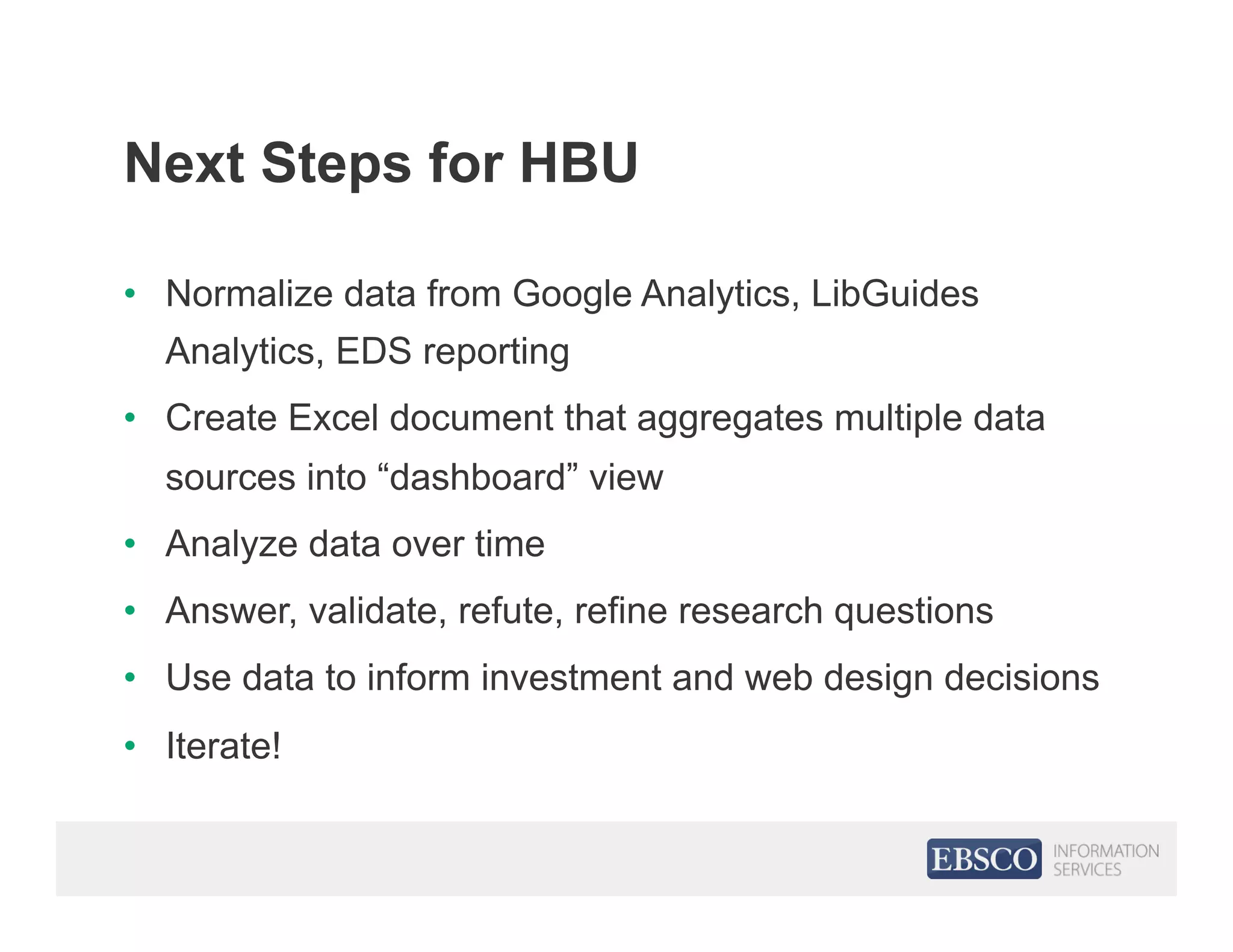 Next Steps for HBU
•  Normalize data from Google Analytics, LibGuides
Analytics, EDS reporting
•  Create Excel document that aggregates multiple data
sources into “dashboard” view
•  Analyze data over time
•  Answer, validate, refute, refine research questions
•  Use data to inform investment and web design decisions
•  Iterate!
 