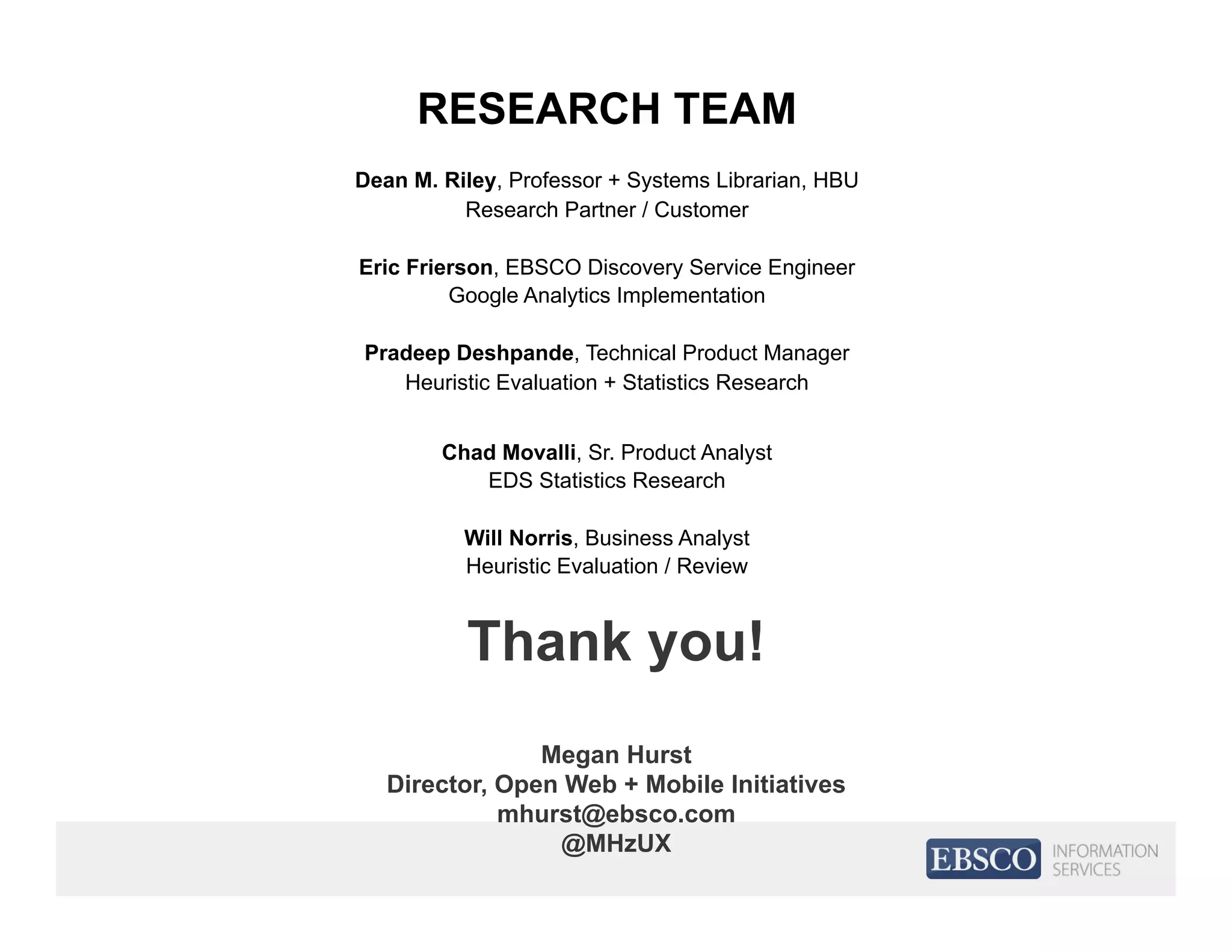 Thank you!
Megan Hurst
Director, Open Web + Mobile Initiatives
mhurst@ebsco.com
@MHzUX
RESEARCH TEAM
Dean M. Riley, Professor + Systems Librarian, HBU
Research Partner / Customer
Eric Frierson, EBSCO Discovery Service Engineer
Google Analytics Implementation
Pradeep Deshpande, Technical Product Manager
Heuristic Evaluation + Statistics Research
Chad Movalli, Sr. Product Analyst
EDS Statistics Research
Will Norris, Business Analyst
Heuristic Evaluation / Review
 