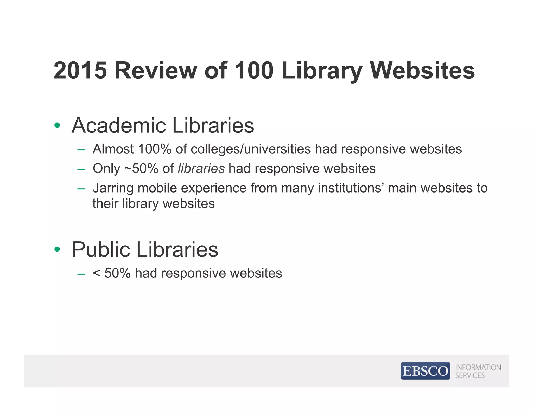 2015 Review of 100 Library Websites
•  Academic Libraries
–  Almost 100% of colleges/universities had responsive websites
–  Only ~50% of libraries had responsive websites
–  Jarring mobile experience from many institutions’ main websites to
their library websites
•  Public Libraries
–  < 50% had responsive websites
 