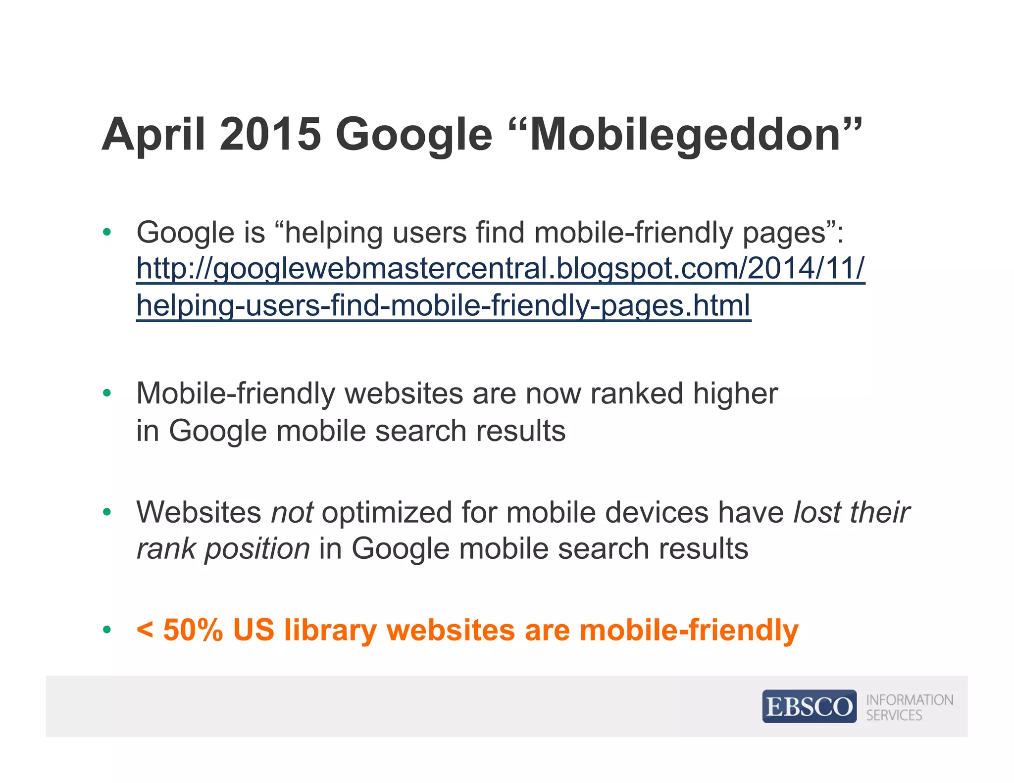 April 2015 Google “Mobilegeddon”
•  Google is “helping users find mobile-friendly pages”:
http://googlewebmastercentral.blogspot.com/2014/11/
helping-users-find-mobile-friendly-pages.html
•  Mobile-friendly websites are now ranked higher
in Google mobile search results
•  Websites not optimized for mobile devices have lost their
rank position in Google mobile search results
•  < 50% US library websites are mobile-friendly
 