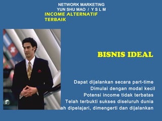 NETWORK MARKETING 
YUN SHU MAO / Y S L M 
INCOME ALTERNATIF 
TERBAIK 
BISNIS IDEAL 
Dapat dijalankan secara part-time 
Dimulai dengan modal kecil 
Potensi income tidak terbatas 
Telah terbukti sukses diseluruh dunia 
Mudah dipelajari, dimengerti dan dijalankan 
 