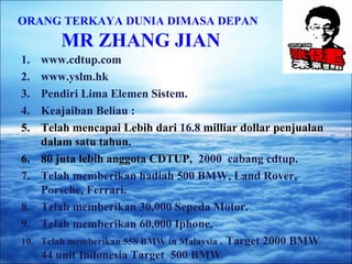 ORANG TERKAYA DUNIA DIMASA DEPAN 
MR ZHANG JIAN 
1. www.cdtup.com 
2. www.yslm.hk 
3. Pendiri Lima Elemen Sistem. 
4. Keajaiban Beliau : 
5. Telah mencapai Lebih dari 16.8 milliar dollar penjualan 
dalam satu tahun. 
6. 80 juta lebih anggota CDTUP, 2000 cabang cdtup. 
7. Telah memberikan hadiah 500 BMW, Land Rover, 
Porsche, Ferrari. 
8. Telah memberikan 30,000 Sepeda Motor. 
9. Telah memberikan 60,000 Iphone. 
10. Telah memberikan 558 BMW in Malaysia . Target 2000 BMW 
44 unit Indonesia Target 500 BMW 
 