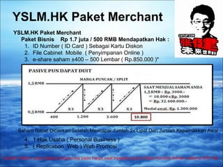 YSLM.HK Paket Merchant 
YSLM.HK Paket Merchant 
Paket Bisnis Rp 1.7 juta / 500 RMB Mendapatkan Hak : 
1. ID Number ( ID Card ) Sebagai Kartu Diskon 
2. File Cabinet Mobile ( Penyimpanan Online ) 
3. e-share saham ±400 – 500 Lembar ( Rp.850.000 )* 
Saham Dapat Dicairkan Setelah Mencapai Jumlah 2x Lipat Dari Jumlah Kepemilikkan Awal 
4. 1 Hak Usaha ( Personal Business ) 
5. ( Replication Web ) Web Promosi 
*Jumlah Saham yang didapat tergantung pada harga saat bergabung dan Masa Kontrak Saham selama 300 Hari 
 