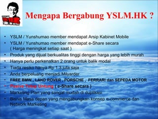 Mengapa Bergabung YSLM.HK ? 
• YSLM / Yunshumao member mendapat Arsip Kabinet Mobile 
• YSLM / Yunshumao member mendapat e-Share secara 
( Harga meningkat setiap saat ) 
• Produk yang dijual berkualitas tinggi dengan harga yang lebih murah 
• Hanya perlu perkenalkan 2 orang untuk balik modal 
• Tiada resiko hanya Rp 1.3 juta saja 
• Anda berpeluang menjadi Milyarder 
• FREE BMW , LAND ROVER , PORSCHE , FERRARI dan SEPEDA MOTOR 
• Pasive Tetap Untung ( e-Share secara ) 
• Marketing Plan yang sangat mudah di duplikasi 
• Bisnis Masa depan yang mengabungkan konsep e-commerce dan 
Network Marketing 
 