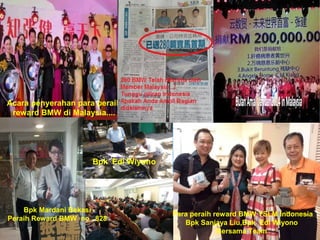 Acara penyerahan para peraih 
reward BMW di Malaysia.... 
Para peraih reward BMW YSLM Indonesia 
Bpk Sanjaya Liu,Bpk Edi Wiyono 
Bersama Team 
Bpk Mardani Bekasi 
Bpk Edi Wiyono 
Peraih Reward BMW no . 828 
 