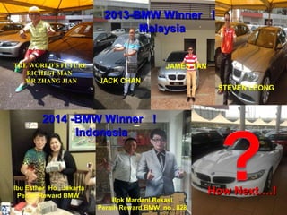 22001133--BBMMWW WWiinnnneerr ！！ 
STEVEN LEONG 
JAMES TAN 
JACK CHAN 
JACK CHAN 
THE WORLD’S FUTURE 
RICHEST MAN 
MR ZHANG JIAN 
HHooww NNeexxtt……..!! 
MMaallaayyssiiaa 
22001144 --BBMMWW WWiinnnneerr ！！ 
IInnddoonneessiiaa 
Bpk Mardani Bekasi 
Peraih Reward BMW no . 828 
Ibu Esther Ho , Jakarta 
Peraih Reward BMW 
 