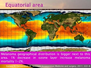 Melanoma geographical distribution is bigger next to this
area. 1% decrease in ozone layer increase melanoma
mortality 1-2%.
Kanavy H, Gerstenblith M. Seminars in cutaneous Medicine and surgery. 2011; 222-8
 