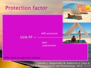 La capacidad de eritema depende
◦ Longitud de onda de radiación
◦ Fotosensibilidad del individuo
◦ DEM uso estudios observacionales
UVA FP = ----------------
MPD protected
MPD
unprotected
DPM: dosis de pigmento mínima
Kockler J, Oelgemoller M, Robertson S, Glass B.
Journal of Photochemistry and Photobiology. 2012; 1-17
 
