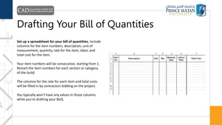 Drafting Your Bill of Quantities
Set up a spreadsheet for your bill of quantities. Include
columns for the item numbers, description, unit of
measurement, quantity, rate for the item, labor, and
total cost for the item.
Your item numbers will be consecutive, starting from 1.
Restart the item numbers for each section or category
of the build.
The columns for the rate for each item and total costs
will be filled in by contractors bidding on the project.
You typically won't have any values in those columns
while you're drafting your BoQ.
 