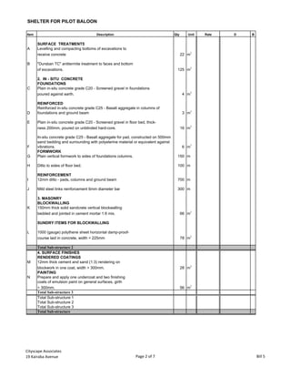 SHELTER FOR PILOT BALOON
Item Description Qty Unit Rate D B
SURFACE TREATMENTS
A Levelling and compacting bottoms of excavations to
receive concrete 22 m
2
B "Dursban TC" antitermite treatment to faces and bottom
of excavations. 125 m2
2. IN - SITU CONCRETE
FOUNDATIONS
C Plain in-situ concrete grade C20 - Screened gravel in foundations
poured against earth. 4 m
3
REINFORCED
D
Reinforced in-situ concrete grade C25 - Basalt aggregate in columns of
foundations and ground beam 3 m
3
E Plain in-situ concrete grade C20 - Screened gravel in floor bed, thick-
ness 200mm, poured on unblinded hard-core. 16 m3
F
In-situ concrete grade C25 - Basalt aggregate for pad, constructed on 500mm
sand bedding and surrounding with polyeterine material or equivalent against
vibrations. 6 m3
FORMWORK
G Plain vertical formwork to sides of foundations columns. 150 m
H Ditto to sides of floor bed. 100 m
REINFORCEMENT
I 12mm ditto - pads, columns and ground beam 700 m
J Mild steel links reinforcement 6mm diameter bar 300 m
3. MASONRY
BLOCKWALLING
K 150mm thick solid sandcrete vertical blockwalling
bedded and jointed in cement mortar 1:6 mix. 66 m
2
SUNDRY ITEMS FOR BLOCKWALLING
L 1000 (gauge) polythene sheet horizontal damp-proof-
course laid in concrete, width > 225mm 78 m
2
Total Sub-structure 2
4. SURFACE FINISHES
RENDERED COATINGS
M 12mm thick cement and sand (1:3) rendering on
blockwork in one coat, width > 300mm. 28 m
2
PAINTING
N Prepare and apply one undercoat and two finishing
coats of emulsion paint on general surfaces, girth
> 300mm. 56 m
2
Total Sub-structure 3
Total Sub-structure 1
Total Sub-structure 2
Total Sub-structure 3
Total Sub-structure
Cityscape Associates
19 Kairaba Avenue Page 2 of 7 Bill 5
 