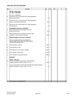 SHELTER FOR PILOT BALOON
Item Description Qty Unit Rate D B
SUPER - STRUCTURE
IN - SITU - CONCRETE
IN - SITU - CONCRETE
A Reinforced in-situ concrete grade C25 - Basalt aggregate in
lintels at ground floors. 1 m
3
B Reinforced in-situ concrete grade C25 - Basalt aggregate in
columns, roof slab and parapet wall. 20 m3
C Reinforced in-situ concrete grade C25 - Basalt aggregate in
roof slab beams. 1 m
3
FORMWORK FOR IN-SITU CONCRETE
D Sawn timber formwork to rectangular beams for,
lintels and roof beams. 70 m
2
Sawn timber formwork to rectangular columns, height
E to soffits < 5.00m and soffit of roof slab. 140 m2
REINFORCEMENT FOR IN SITU CONCRETE
THE FOLLOWING IN HIGH YIELD BENT RE--
INFORCEMENT BARS, AND INCLUDING HOOKS,
TYING WIRE AND SPACERS:
F 12mm diameter in columns. 220 m
G 10mm diameter in lintel. 180 m
H 12mm diameter in main beam to roof slab. 264 m
I 6mm diameter mild steel links 410 m
J 10mm diameter in suspended roof slab 1600 m
MASONRY
BLOCK - WALLING
K 150mm thick hollow sandcrete block vertical blockwork
bedded and jointed in cement mortar ( 1:4 ) mix. 200 m
2
L Louvre or breeze blocks 150mm thick sandcrete block vertical blockwork
bedded and jointed in cement mortar ( 1:4 ) mix. 7 m
2
Total Concrete work and blockwork
Cityscape Associates
19 Kairaba Avenue Page 3 of 7 Bill 5
 