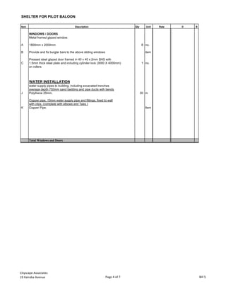 SHELTER FOR PILOT BALOON
Item Description Qty Unit Rate D B
WINDOWS / DOORS
Metal framed glazed window.
A 1800mm x 2000mm 8 no.
B Provide and fix burglar bars to the above sliding windows item
Pressed steel glazed door framed in 40 x 40 x 2mm SHS with
C 1.5mm thick steel plate and including cylinder lock (3000 X 4000mm) 1 no.
on rollers
WATER INSTALLATION
water supply pipes to building, including excavated trenches
average depth 750mm sand bedding and pipe ducts with bends
J Polythene 25mm. 30 m
Copper pipe, 15mm water supply pipe and fittings, fixed to wall
with clips, (complete with elbows and Tees.)
K Copper Pipe. Item
Total Windows and Doors
Cityscape Associates
19 Kairaba Avenue Page 4 of 7 Bill 5
 
