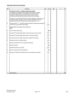 SHELTER FOR PILOT BALOON
Item Description Qty Unit Rate D B
ELECTRICAL SUPPLY / POWER LIGHTING SYSTEMS
The following in concealed conduit straight PVC pipe 19mm diameter
in chases through blockwork / concrete work and including conduit
accessories; conduit boxes and the like; fixing, bending, cutting,
screwing and jointing; determining routes; draw wires, draw cables,
and the like; and components for earth continuity. Electrical components such
as lighting, switches, sockets, bulbs etc must be watertight and meet the
applicable standards for facilities where explosive gases are in use
A Socket outlet 2P + T / 16A-240V projection explosive atmosphere (flameproof)
with 2.5mm2 cross sectional area cables. 3 no.
Lighting outlets with 1.5mm2 cross sectional area
cables.
B UPVC conduits (final circuit) Item
C Flameproof 10A single stage ignition switch (One gang one way switch) 2 no.
D Flameproof 10A single stage ignition switch (Three gang switch) 3 no.
E Flameproof luminary 1x36w fluorescent for explosive atmosphere 7 no.
G Flameproof luminary 1x36w fluoresent 4 no.
J Provide and fix Electric box for explosive atmosphere 1 no.
K Wiring to all points Item
L Independent earth rod conductor 2 no.
M Allow for testing of electrical installations item
O Change over switch and accessories to accommodate all connections 1 no.
Total Electrical
Cityscape Associates
19 Kairaba Avenue Page 5 of 7 Bill 5
 