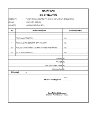 PEKERJAAN : PEMBANGUNAN PELABUHAN RAKYAT KUALA RAJA (OTSUS ACEH)
LOKASI : KABUPATEN BIREUEN
KAB/KOTA : TAHUN ANGGARAN 2015
I PEKERJAAN PERSIAPAN Rp -
II PEKERJAAN PENGERUKAN DAN PERAPIAN Rp -
III PENGADAAN DAN PEMANCANGAN SHEET PILE TYPE PC Rp -
IV PEKERJAAN FINISHING Rp -
Rp -
PPN 10% Rp -
JUMLAH TERMASUK PPN Rp -
Rp -
…...……, ……...……. 2015
PT / CV / Fa / Koperasi ………………
(...….Nama Jelas…...….)
Direktur/ Wakil Direktur / Kuasa
REKAPITULASI
No Uraian Pekerjaan Total Harga (Rp.)
JUMLAH
PEMBULATAN
TERBILANG : 0
BILL OF QUANTITY
 