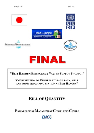 ITB 2011-023 LOT # 1
"BEIT HANOUN EMERGENCY WATER SUPPLY PROJECT"
“CONSTRUCTION OF KHADEJA STORAGE TANK, WELL,
AND BOOSTER PUMPING STATION AT BEIT HANOUN”
BILL OF QUANTITY
ENGINEERING & MANAGEMENT CONSULTING CENTRE
 