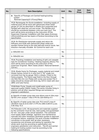 Item
Cost
Unit
Price
Qty.UnitItem DescriptionNo.
No.
b- Specific of Package unit Central heating/cooling
system
Nominal Capacity(21.5Tons)(76kw)
11
M.L
11.2- Rectangular Air Ducts-installation: Including supply of
material work will be done with galvanized sheet metal
gauge (21-24) as described in sheets duct supported and
hanged with steel bar unit and screw. The flexible joint
should be considered between units and main duct. The
work will be done according to the instruction Of the
Supervisor Engineer Installation with fiber glass thickness
(25mm)clothing and two layers of flunkout according to the
specification
11.3- Air Distribution terminals supply and return Air
Diffusers and Grills with Galvanized sheet metal and
wooden frames fixing to the side wall with branch ducts. two
direction manually movable Air Control for each one
No.a- 600x300 mm
No.b- 500x250 mm
No.
11.4- Providing installation and testing of split unit cassette
type Air Conditioner Cooling / Heating Capacity (4tons).The
work will be done according to the instruction of the
supervisor Engineer. Mark needs (Diakin- National-General-
Carrier).
No.
11.5- Shade frame for Packages: supply material and install
Shade frames (3x3x2.5) m size from 2."X2" angle iron
cornered from top by gauge 18(G.L) sheets. Fixed to the
frame properly. The frame Legs fixed to the floor through
(4x150x150) mm iron Plates with screw and socket-The 4
sides should be closed with 8mm dig. B.R.C mesh with door
(BRC arid tube frame).
11.6-Water Pump: Supply and install water pump of
approved quality (Italian made).The works includes fixing in
position and all other required fittings and annexes to
engineer's satisfaction
No.
a- Specific of water pump dies size 40mm,max-H 35m,max-
Q(100 L/min )output 1.5kw.V-Ph-Hz 220-50Amp 6.5
No.
b- Specific of water pump dies size 76.5 mm(3"),max-H
(50-60)m max-Q (0.6-3.6m3
) V-Ph-Hz (380-3-(60-61)),cos.
0.85 Amp 15.5
11.7-Elevator (Lift): All equipments and materials supplied
by the contractor must be new, best quality and guaranteed
for min. one year under actual operation. The contractor
must supply detail catalogs. operation and maintenance
manuals and other necessary illustration guides to approval
of engineer before: supplying The work includes installation
connection to the power with all other necessary
accessories and annexes and testing for operation the
whole work must be according to specification and
engineers satisfaction and instruction , The lift and central
heating & Cooling system must be according to the
following specifications:
13
 