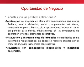 Oportunidad de Negocio

• ¿Cuáles son las posibles aplicaciones?
-Construcción de vivienda, en elementos componentes para muros
   fachada, muros divisorios, como complemento estructural,
   componentes para cubiertas, pisos tipo adoquín, núcleos aislantes
   en paneles para muros, mejoramiento en las condiciones de
   confort en vivienda, elementos decorativos.
-Restauración y mantenimiento de inmuebles categorizados como
   Patrimonio Arquitectónico, en donde se requiera afinidad con el
   material original y las técnicas constructivas.
-Arquitectura con componentes bioclimáticos y materiales
   sostenibles.
 