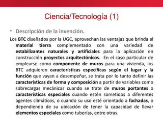 Ciencia/Tecnología (1)
• Descripción de la invención.
Los BTC diseñados por la UGC, aprovechan las ventajas que brinda el
  material tierra complementado con una variedad de
  estabilizantes naturales y artificiales para la aplicación en
  construcción proyectos arquitectónicos. En el caso particular de
  emplearse como componente de muros para una vivienda, los
  BTC adquieren características específicas según el lugar y la
  función que vayan a desempeñar, se trata por lo tanto definir las
  características de forma y composición a partir de variables como
  sobrecargas mecánicas cuando se trate de muros portantes o
  características especiales cuando estén sometidos a diferentes
  agentes climáticos, o cuando su uso esté orientado a fachadas, o
  dependiendo de su ubicación de tener la capacidad de llevar
  elementos especiales como tuberías, entre otras.
 
