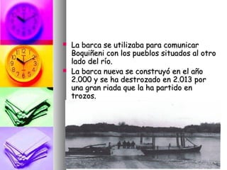    La barca se utilizaba para comunicar
    Boquiñeni con los pueblos situados al otro
    lado del río.
   La barca nueva se construyó en el año
    2.000 y se ha destrozado en 2.013 por
    una gran riada que la ha partido en
    trozos.
 