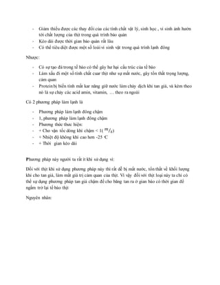 - Giảm thiểu được các thay đổi của các tính chất vật lý, sinh học , vi sinh ảnh hưởn
tới chất lượng của thịt trong quá trình bảo quản
- Kéo dài được thời gian bảo quản rất lâu
- Có thể tiêu diệt được một số loài vi sinh vật trong quá trình lạnh đông
Nhược:
- Có sự tạo đá trong tế bào có thể gây hư hại cấu trúc của tế bào
- Làm xấu đi một số tính chất cuar thịt như sự mất nước, gây tổn thất trọng lượng,
cảm quan
- Proteinbị biến tính mất kar năng giữ nước làm chảy dịch khi tan giá, và kèm theo
nó là sự chảy các acid amin, vitamin, … theo ra ngoài
Có 2 phương pháp làm lạnh là
- Phương pháp làm lạnh đông chậm
- 1, phương pháp làm lạnh đông chậm
- Phương thức thưc hiện:
- + Cho vận tốc dòng khí chậm < 1( 𝑚
𝑠⁄ )
- + Nhiệt độ không khí cao hơn -25 ͦC
- + Thời gian kéo dài
Phương pháp này người ta rất ít khi sử dụng vì:
Đối với thịt khi sử dụng phương pháp này thì rất dễ bị mất nước, tổn thất về khối lượng
khi cho tan giá, làm mất giá trị cảm quan của thịt. Vì vậy đối với thịt loại này ta chỉ có
thể sự dụng phương pháp tan giá chậm để cho băng tan ra ở gian bào có thời gian để
ngấm trở lại tế bào thịt
Nguyên nhân:
 