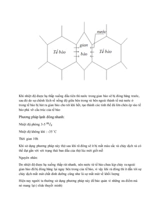 Khi nhiệt độ được hạ thấp xuống đầu tiên thì nước trong gian bào sẽ bị đóng băng trước,
sau đó do sự chênh lêch về nồng độ giữa bên trong và bên ngoài thành tế mà nước ở
trong tế bào bị hút ra gian bào cho tới khi hết, tạo thành các tinh thể đá lớn chèn ép vào tế
bào phá vỡ cấu trúc của tế bào
Phương pháp lạnh đông nhanh:
Nhiệt độ phòng 3-5 𝑚
𝑠⁄
Nhiệt độ không khí : -35 ˚C
Thời gian 10h
Khi sử dụng phương pháp này thịt sau khi rã đông sẽ ít bị mất màu sắc và chảy dịch và có
thể đạt gần với với trạng thái ban đầu của thịt lúc mới giết mỗ
Nguyên nhân:
Do nhiệt độ được hạ xuống thấp rát nhanh, nên nước từ tế bào chưa kịp chảy ra ngoài
gian bào đã bị đóng băng lại ngay bên trong của tế bào, vì vậy khi rả đông thì ít dẫn tới sự
chảy dịch mất mát chất dinh dưỡng cũng như là sự mất mát về khối lượng
Hiện nay người ta thường sử dụng phương pháp này để bảo quản vì những ưu điểm mà
nó mang lại ( slide thuyết minh)
 