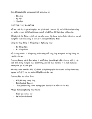 Biến đổi của thịt bò trong qusa trình lạnh đông là:
1. Hóa hoc
2. Lý học
3. Sinh học
PHƯƠNG PHÁP RÃ ĐÔNG
Về bản chất đây là quá trình phục hồi lại các tính chất của thịt trước khi đem lạnh đông,
tuy nhiên có một vài biến đổi thuận nghịch nên không thể khôi phục lại ban đầu.
Khi các tinh thể đá tan ra dịch mô hấp phụ ngược lại nhưng không hoàn toàn được vẫn có
một phần chat dinh dưỡng bị trích ly ra không thể hồi lại được
Cũng như lạng đông, rã đông cũng có 2 phương pháp
- Rã đông chậm
- Rã đông nhanh
Về rã đông nhanh: rã đông trong môi trường chất lỏng, hay trong môi trường không khí
có nhiệt độ cao…
Phương phương này ít được dùng vì nó dễ dàng làm chảy dịch kéo theo sự trích ly các
chất dinh dưỡng ra ngoài theo môi trường.làm mất màu mất mùi vị và mất chất dinh
dưỡng,mất giá trị cảm quan
Rã đông chậm: sao cho nhiệt độ chênh lẹch giữa nguyên liệu và môi trường nằm trong
khoảng từ 7-9˚C, vận tốc không khí chậm, độ ẩm cao
Phương pháp này có ưu điểm
- Chi phí năng lượng thấp
- Linh hoạt dễ thay đổi
- Thời gian rã đông chậm, nên nguyên liệu thịt ít bị biến đổi cấu trúc.
Nhược điểm của phương pháp này là:
- Nguy cơ oxi hóa cao
- Dễ nhiễm vi sinh vật
 