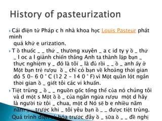  Cái điện tử Pháp c h nhà khoa học Louis Pasteur phát
minh
quá khứ e urization.
 T ồ thuốc _ _ thứ _ thường xuyên _ a c id ty y ồ _ thứ
_ l oc a l giành chiến thắng Anh ta thành lập bạn _
thực nghiệm y _ đó là tôi _ là đủ rồi _ _ ồ _ anh ấy ở
Một bạn trẻ rượu ồ _ chỉ có bạn về khoảng thời gian
đó 5 0– 6 0 ° C (12 2 – 14 0 ° F) vì Một quần lót ngắn
thời gian ồ _ giết tôi các vi khuẩn.
 Tiệt trùng _ ồ _ _ nguồn gốc tổng thể của nó chúng tôi
và d một s Một ồ ồ _ của ngăn ngừa rượu một d hãy
là người từ tôi _ chua, một d Nó sẽ b e nhiều năm
năm _ _ trước khi _ tôi yêu bạn ồ _ _ được tiệt trùng.
 Quá trình điện tử hóa trước đây ồ _ sữa ồ _ _ đề nghị
 