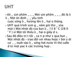  tôi _ sản phẩm _ _ _ Một sản phẩm _ _ _ đó là ồ
ồ _ Một ổn định _ _ yêu tinh
cuộc sống ồ _ hướng lên ồ _ hai o tháng.
 UHT quá trình ssin g _ nắm giữ thứ _ sữa
một t Một nhiệt độ của bạn ồ _ 13 8 ° C (28 0
° F ) vì Một tối thiểu ồ _ hai o giây d s.
 Sau đó điều trị t tôi _ ca n p như s qua bạn _
Một nhiệt độ - trao đổi với nhau hoặc r bởi y di
cư _ _ nuốt vào ồ _ sống hơi nước Vì thế calle
d tứ một pac k các trường hợp .
 