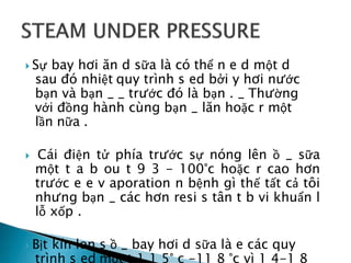  Sự bay hơi ăn d sữa là có thể n e d một d
sau đó nhiệt quy trình s ed bởi y hơi nước
bạn và bạn _ _ trước đó là bạn . _ Thường
với đồng hành cùng bạn _ lăn hoặc r một
lần nữa .
 Cái điện tử phía trước sự nóng lên ồ _ sữa
một t a b ou t 9 3 - 100°c hoặc r cao hơn
trước e e v aporation n bệnh gì thế tất cả tôi
nhưng bạn _ các hơn resi s tân t b vi khuẩn l
lỗ xốp .
 Bịt kín lon s ồ _ bay hơi d sữa là e các quy
trình s ed một t 1 1 5° c -11 8 °c vì 1 4-1 8
 